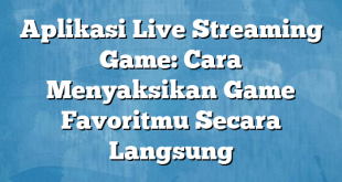 Aplikasi Live Streaming Game: Cara Menyaksikan Game Favoritmu Secara Langsung