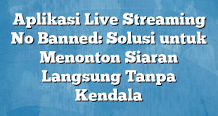 Aplikasi Live Streaming No Banned: Solusi untuk Menonton Siaran Langsung Tanpa Kendala