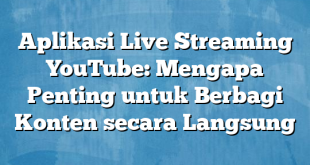 Aplikasi Live Streaming YouTube: Mengapa Penting untuk Berbagi Konten secara Langsung