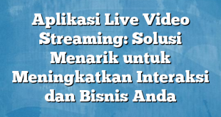 Aplikasi Live Video Streaming: Solusi Menarik untuk Meningkatkan Interaksi dan Bisnis Anda