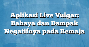 Aplikasi Live Vulgar: Bahaya dan Dampak Negatifnya pada Remaja