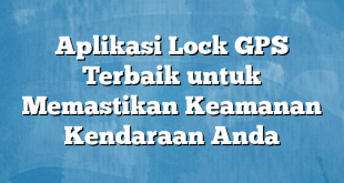 Aplikasi Lock GPS Terbaik untuk Memastikan Keamanan Kendaraan Anda