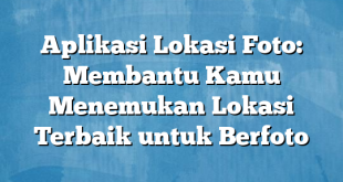 Aplikasi Lokasi Foto: Membantu Kamu Menemukan Lokasi Terbaik untuk Berfoto