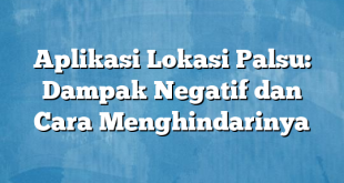 Aplikasi Lokasi Palsu: Dampak Negatif dan Cara Menghindarinya