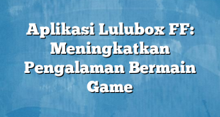 Aplikasi Lulubox FF: Meningkatkan Pengalaman Bermain Game
