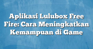 Aplikasi Lulubox Free Fire: Cara Meningkatkan Kemampuan di Game