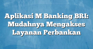 Aplikasi M Banking BRI: Mudahnya Mengakses Layanan Perbankan