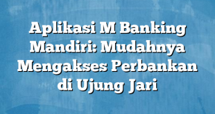 Aplikasi M Banking Mandiri: Mudahnya Mengakses Perbankan di Ujung Jari