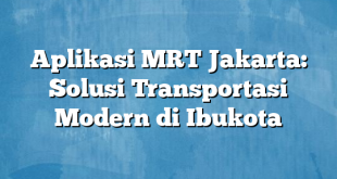 Aplikasi MRT Jakarta: Solusi Transportasi Modern di Ibukota