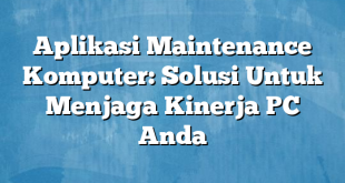 Aplikasi Maintenance Komputer: Solusi Untuk Menjaga Kinerja PC Anda