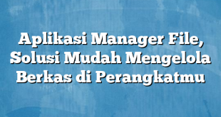 Aplikasi Manager File, Solusi Mudah Mengelola Berkas di Perangkatmu