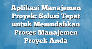 Aplikasi Manajemen Proyek: Solusi Tepat untuk Memudahkan Proses Manajemen Proyek Anda