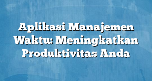 Aplikasi Manajemen Waktu: Meningkatkan Produktivitas Anda