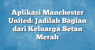 Aplikasi Manchester United: Jadilah Bagian dari Keluarga Setan Merah