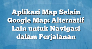 Aplikasi Map Selain Google Map: Alternatif Lain untuk Navigasi dalam Perjalanan