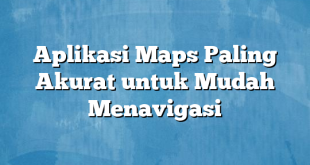 Aplikasi Maps Paling Akurat untuk Mudah Menavigasi