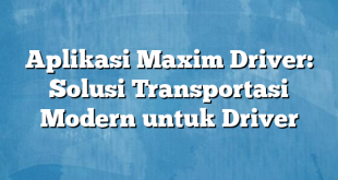 Aplikasi Maxim Driver: Solusi Transportasi Modern untuk Driver