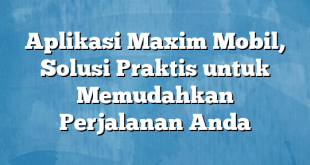 Aplikasi Maxim Mobil, Solusi Praktis untuk Memudahkan Perjalanan Anda