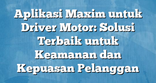 Aplikasi Maxim untuk Driver Motor: Solusi Terbaik untuk Keamanan dan Kepuasan Pelanggan