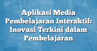 Aplikasi Media Pembelajaran Interaktif: Inovasi Terkini dalam Pembelajaran