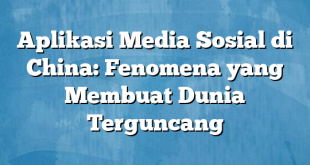 Aplikasi Media Sosial di China: Fenomena yang Membuat Dunia Terguncang