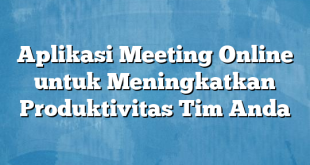 Aplikasi Meeting Online untuk Meningkatkan Produktivitas Tim Anda