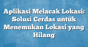 Aplikasi Melacak Lokasi: Solusi Cerdas untuk Menemukan Lokasi yang Hilang