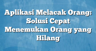 Aplikasi Melacak Orang: Solusi Cepat Menemukan Orang yang Hilang