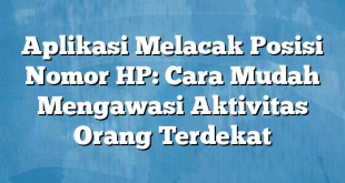 Aplikasi Melacak Posisi Nomor HP: Cara Mudah Mengawasi Aktivitas Orang Terdekat