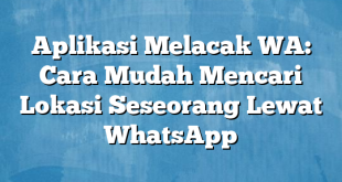 Aplikasi Melacak WA: Cara Mudah Mencari Lokasi Seseorang Lewat WhatsApp