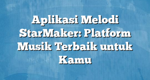 Aplikasi Melodi StarMaker: Platform Musik Terbaik untuk Kamu