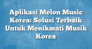 Aplikasi Melon Music Korea: Solusi Terbaik Untuk Menikmati Musik Korea