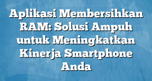 Aplikasi Membersihkan RAM: Solusi Ampuh untuk Meningkatkan Kinerja Smartphone Anda