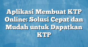 Aplikasi Membuat KTP Online: Solusi Cepat dan Mudah untuk Dapatkan KTP