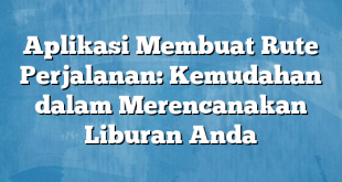 Aplikasi Membuat Rute Perjalanan: Kemudahan dalam Merencanakan Liburan Anda