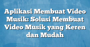 Aplikasi Membuat Video Musik: Solusi Membuat Video Musik yang Keren dan Mudah