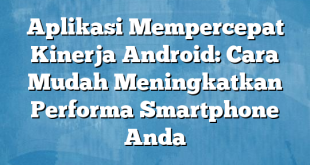 Aplikasi Mempercepat Kinerja Android: Cara Mudah Meningkatkan Performa Smartphone Anda