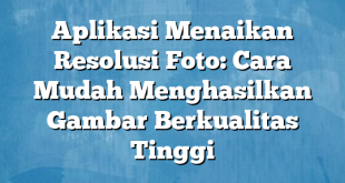 Aplikasi Menaikan Resolusi Foto: Cara Mudah Menghasilkan Gambar Berkualitas Tinggi