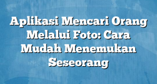 Aplikasi Mencari Orang Melalui Foto: Cara Mudah Menemukan Seseorang