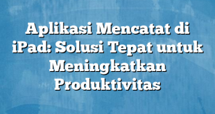 Aplikasi Mencatat di iPad: Solusi Tepat untuk Meningkatkan Produktivitas