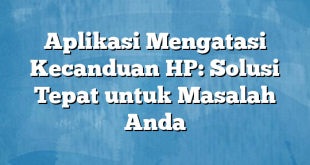 Aplikasi Mengatasi Kecanduan HP: Solusi Tepat untuk Masalah Anda