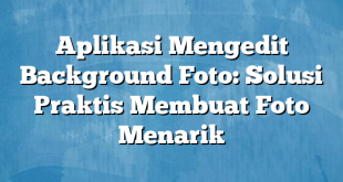 Aplikasi Mengedit Background Foto: Solusi Praktis Membuat Foto Menarik