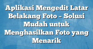 Aplikasi Mengedit Latar Belakang Foto – Solusi Mudah untuk Menghasilkan Foto yang Menarik