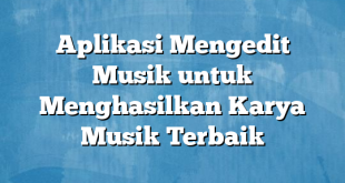 Aplikasi Mengedit Musik untuk Menghasilkan Karya Musik Terbaik