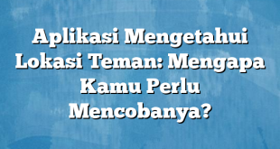 Aplikasi Mengetahui Lokasi Teman: Mengapa Kamu Perlu Mencobanya?