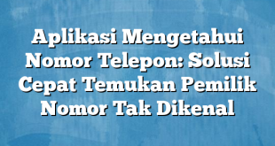 Aplikasi Mengetahui Nomor Telepon: Solusi Cepat Temukan Pemilik Nomor Tak Dikenal