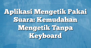 Aplikasi Mengetik Pakai Suara: Kemudahan Mengetik Tanpa Keyboard