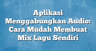 Aplikasi Menggabungkan Audio: Cara Mudah Membuat Mix Lagu Sendiri