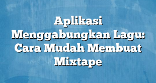 Aplikasi Menggabungkan Lagu: Cara Mudah Membuat Mixtape