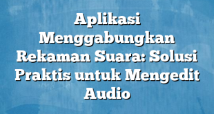 Aplikasi Menggabungkan Rekaman Suara: Solusi Praktis untuk Mengedit Audio